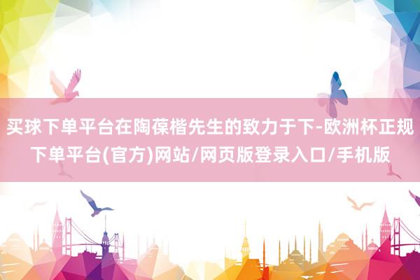 买球下单平台在陶葆楷先生的致力于下-欧洲杯正规下单平台(官方)网站/网页版登录入口/手机版