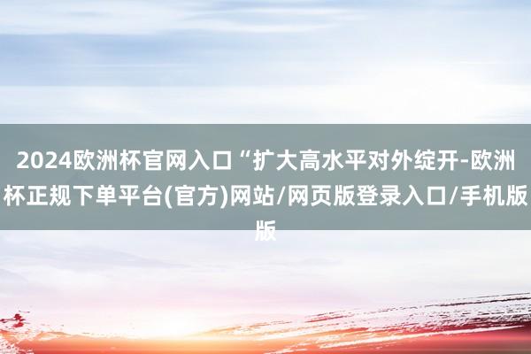 2024欧洲杯官网入口“扩大高水平对外绽开-欧洲杯正规下单平台(官方)网站/网页版登录入口/手机版