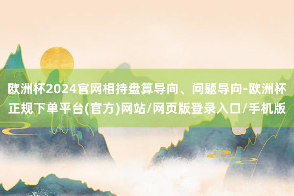 欧洲杯2024官网相持盘算导向、问题导向-欧洲杯正规下单平台(官方)网站/网页版登录入口/手机版
