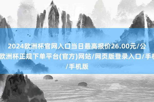 2024欧洲杯官网入口当日最高报价26.00元/公斤-欧洲杯正规下单平台(官方)网站/网页版登录入口/手机版