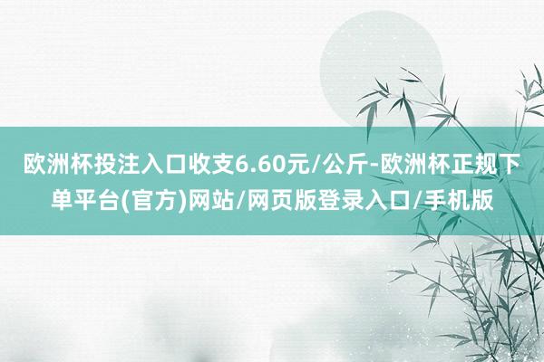 欧洲杯投注入口收支6.60元/公斤-欧洲杯正规下单平台(官方)网站/网页版登录入口/手机版