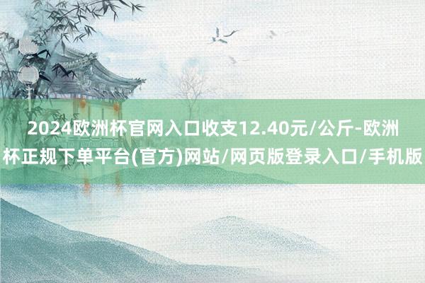 2024欧洲杯官网入口收支12.40元/公斤-欧洲杯正规下单平台(官方)网站/网页版登录入口/手机版