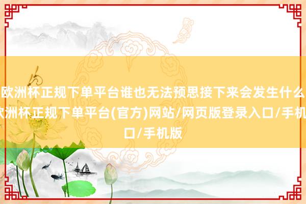 欧洲杯正规下单平台谁也无法预思接下来会发生什么-欧洲杯正规下单平台(官方)网站/网页版登录入口/手机版