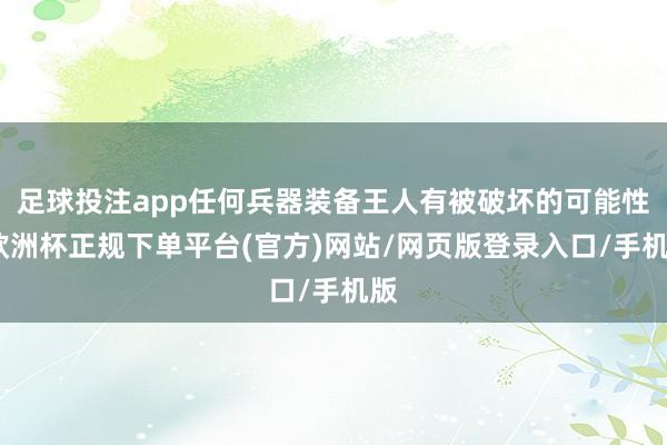 足球投注app任何兵器装备王人有被破坏的可能性-欧洲杯正规下单平台(官方)网站/网页版登录入口/手机版
