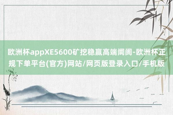 欧洲杯appXE5600矿挖稳赢高端阛阓-欧洲杯正规下单平台(官方)网站/网页版登录入口/手机版