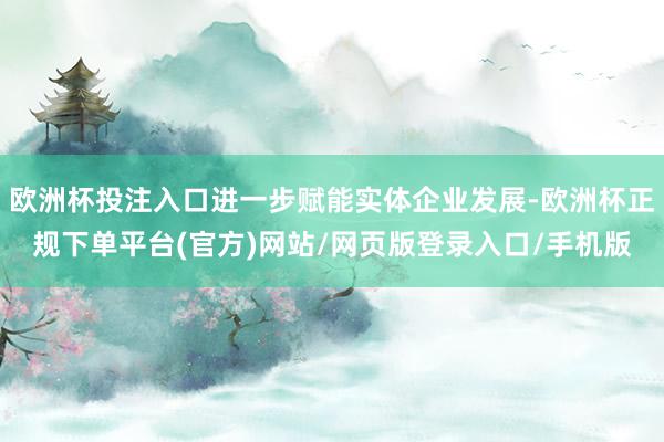 欧洲杯投注入口进一步赋能实体企业发展-欧洲杯正规下单平台(官方)网站/网页版登录入口/手机版