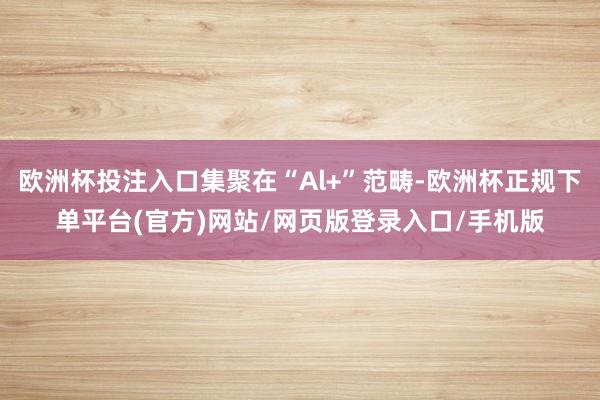欧洲杯投注入口集聚在“Al+”范畴-欧洲杯正规下单平台(官方)网站/网页版登录入口/手机版
