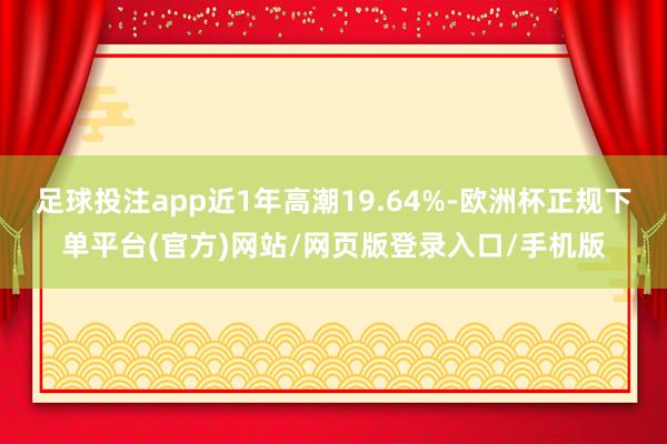 足球投注app近1年高潮19.64%-欧洲杯正规下单平台(官方)网站/网页版登录入口/手机版