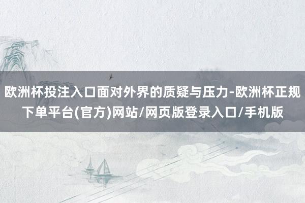 欧洲杯投注入口面对外界的质疑与压力-欧洲杯正规下单平台(官方)网站/网页版登录入口/手机版
