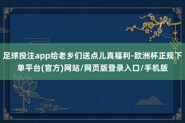 足球投注app给老乡们送点儿真福利-欧洲杯正规下单平台(官方)网站/网页版登录入口/手机版
