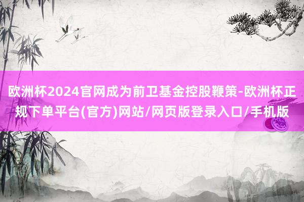欧洲杯2024官网成为前卫基金控股鞭策-欧洲杯正规下单平台(官方)网站/网页版登录入口/手机版