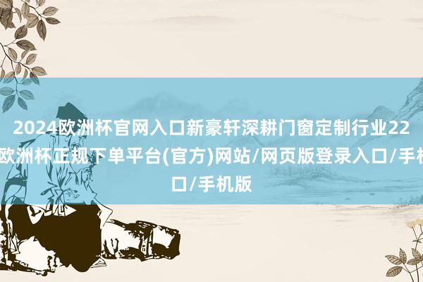2024欧洲杯官网入口新豪轩深耕门窗定制行业22年-欧洲杯正规下单平台(官方)网站/网页版登录入口/手机版