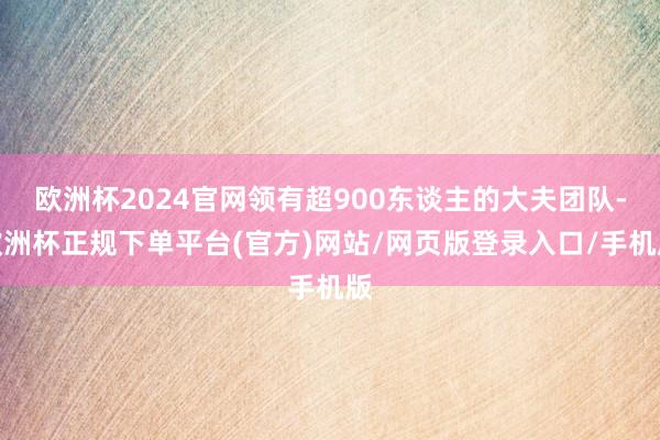 欧洲杯2024官网领有超900东谈主的大夫团队-欧洲杯正规下单平台(官方)网站/网页版登录入口/手机版