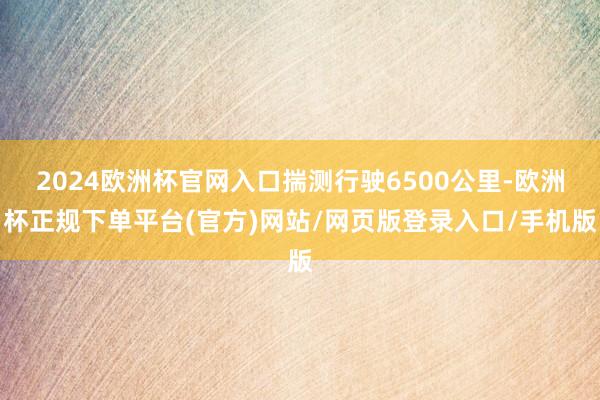 2024欧洲杯官网入口揣测行驶6500公里-欧洲杯正规下单平台(官方)网站/网页版登录入口/手机版