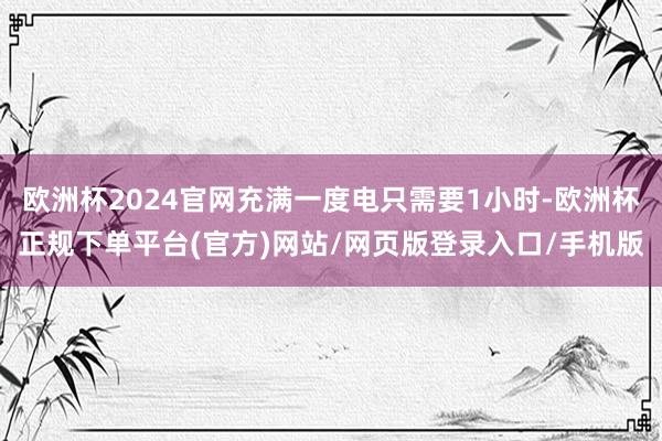 欧洲杯2024官网充满一度电只需要1小时-欧洲杯正规下单平台(官方)网站/网页版登录入口/手机版