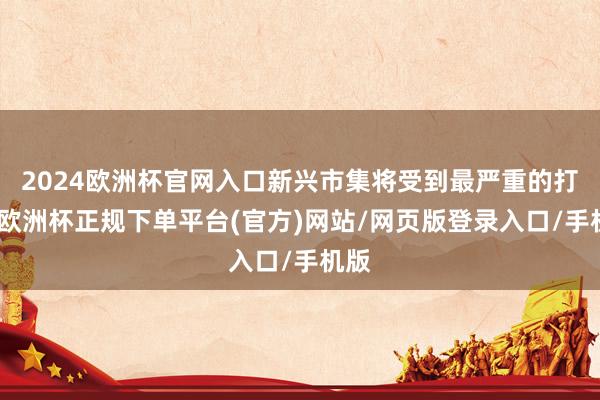 2024欧洲杯官网入口新兴市集将受到最严重的打击-欧洲杯正规下单平台(官方)网站/网页版登录入口/手机版