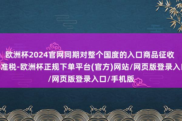 欧洲杯2024官网同期对整个国度的入口商品征收 10% 的基准税-欧洲杯正规下单平台(官方)网站/网页版登录入口/手机版