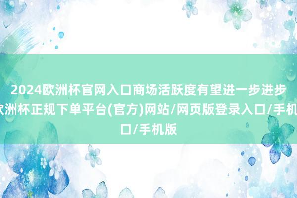 2024欧洲杯官网入口商场活跃度有望进一步进步-欧洲杯正规下单平台(官方)网站/网页版登录入口/手机版