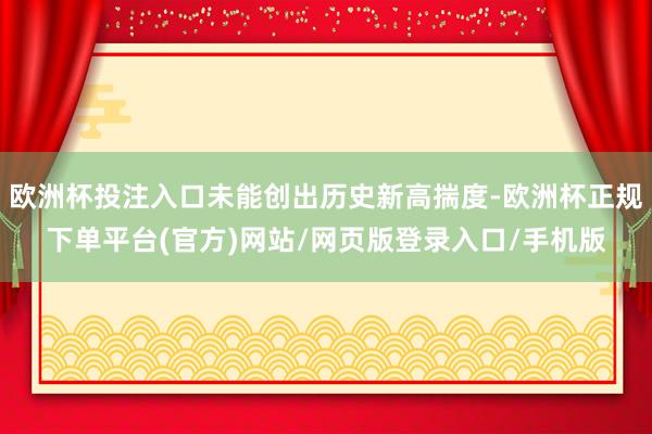 欧洲杯投注入口未能创出历史新高揣度-欧洲杯正规下单平台(官方)网站/网页版登录入口/手机版