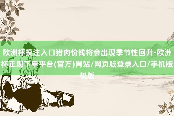 欧洲杯投注入口猪肉价钱将会出现季节性回升-欧洲杯正规下单平台(官方)网站/网页版登录入口/手机版