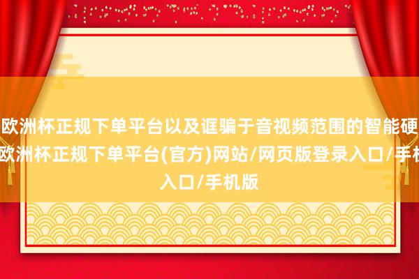 欧洲杯正规下单平台以及诓骗于音视频范围的智能硬件-欧洲杯正规下单平台(官方)网站/网页版登录入口/手机版