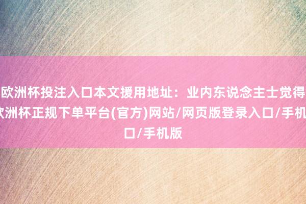 欧洲杯投注入口本文援用地址：业内东说念主士觉得-欧洲杯正规下单平台(官方)网站/网页版登录入口/手机版