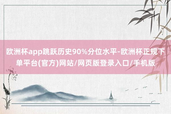 欧洲杯app跳跃历史90%分位水平-欧洲杯正规下单平台(官方)网站/网页版登录入口/手机版
