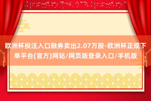 欧洲杯投注入口融券卖出2.07万股-欧洲杯正规下单平台(官方)网站/网页版登录入口/手机版