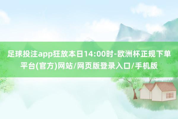 足球投注app狂放本日14:00时-欧洲杯正规下单平台(官方)网站/网页版登录入口/手机版