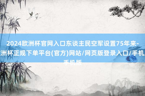 2024欧洲杯官网入口东谈主民空军设置75年来-欧洲杯正规下单平台(官方)网站/网页版登录入口/手机版
