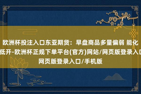 欧洲杯投注入口东亚期货：早盘商品多量偏弱 能化领跌原木低开-欧洲杯正规下单平台(官方)网站/网页版登录入口/手机版
