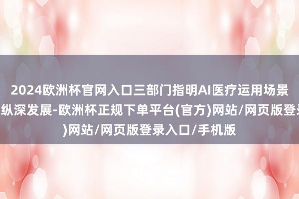2024欧洲杯官网入口三部门指明AI医疗运用场景 有望助实践业纵深发展-欧洲杯正规下单平台(官方)网站/网页版登录入口/手机版