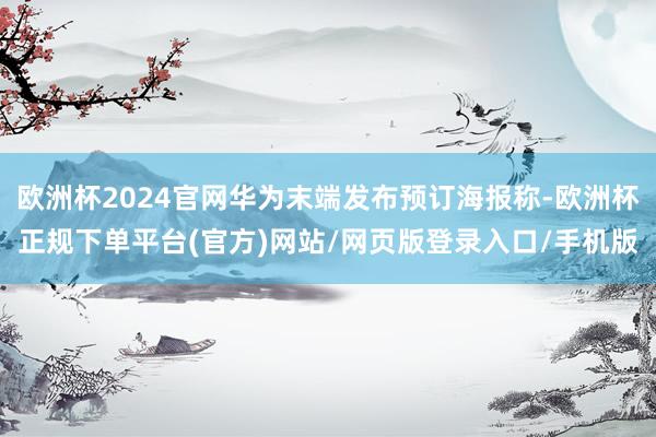 欧洲杯2024官网华为末端发布预订海报称-欧洲杯正规下单平台(官方)网站/网页版登录入口/手机版
