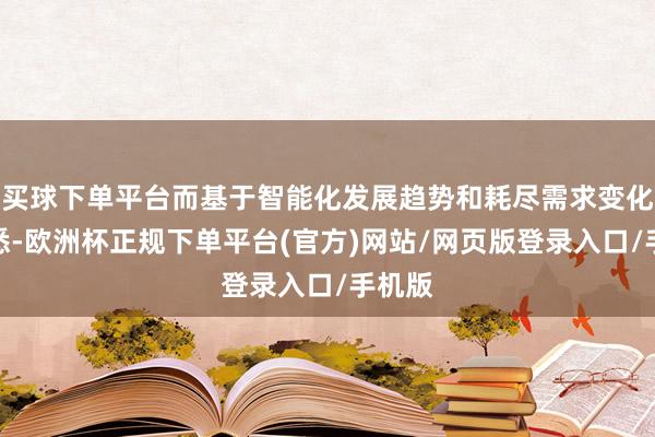 买球下单平台而基于智能化发展趋势和耗尽需求变化的知悉-欧洲杯正规下单平台(官方)网站/网页版登录入口/手机版