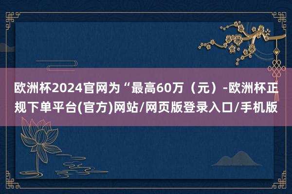 欧洲杯2024官网为“最高60万（元）-欧洲杯正规下单平台(