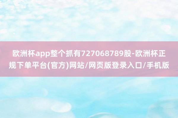 欧洲杯app整个抓有727068789股-欧洲杯正规下单平台(官方)网站/网页版登录入口/手机版