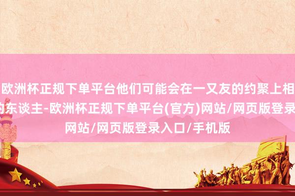 欧洲杯正规下单平台他们可能会在一又友的约聚上相见志同谈合的东谈主-欧洲杯正规下单平台(官方)网站/网页版登录入口/手机版
