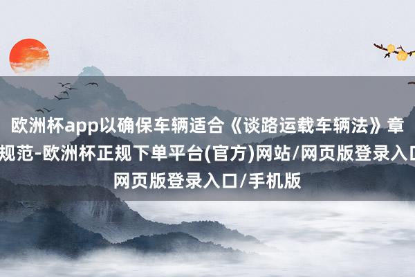 欧洲杯app以确保车辆适合《谈路运载车辆法》章程的安全规范-欧洲杯正规下单平台(官方)网站/网页版登录入口/手机版