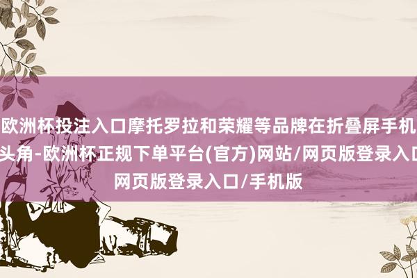 欧洲杯投注入口摩托罗拉和荣耀等品牌在折叠屏手机商场崭露头角-欧洲杯正规下单平台(官方)网站/网页版登录入口/手机版