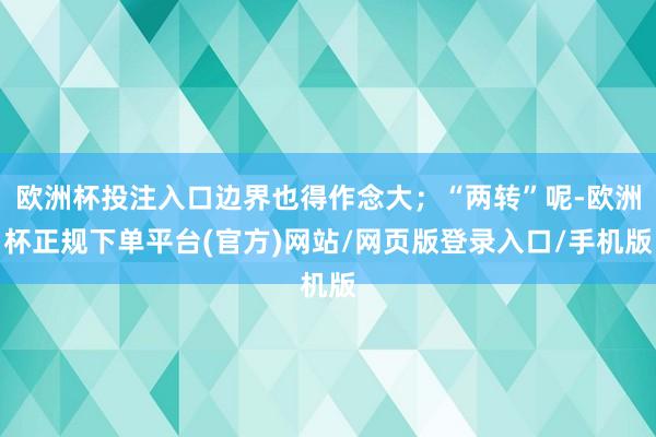 欧洲杯投注入口边界也得作念大；“两转”呢-欧洲杯正规下单平台(官方)网站/网页版登录入口/手机版