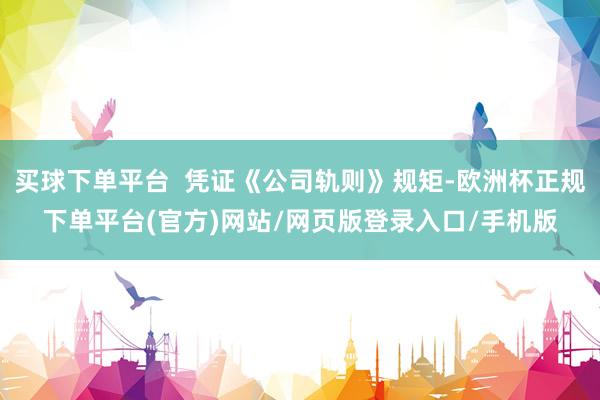 买球下单平台  凭证《公司轨则》规矩-欧洲杯正规下单平台(官方)网站/网页版登录入口/手机版
