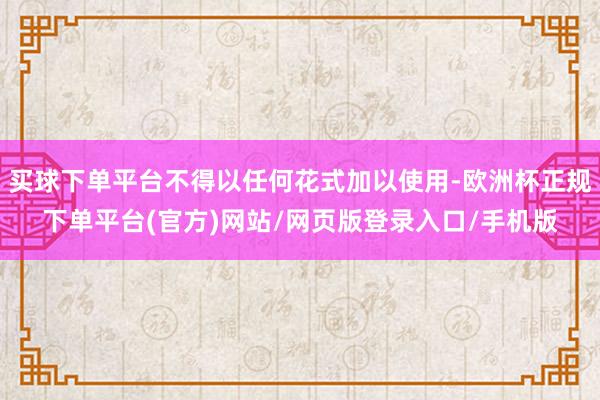 买球下单平台不得以任何花式加以使用-欧洲杯正规下单平台(官方)网站/网页版登录入口/手机版