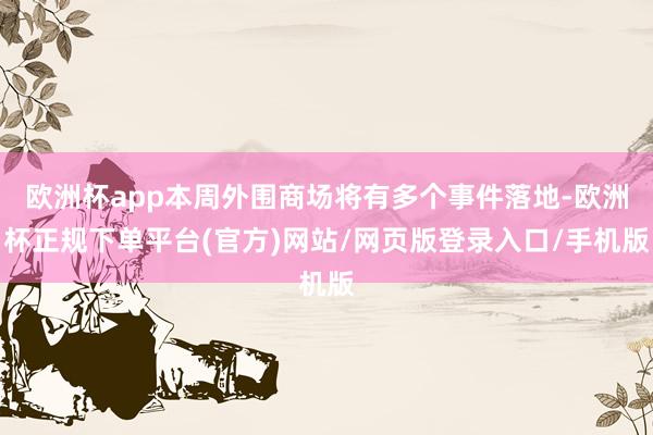 欧洲杯app本周外围商场将有多个事件落地-欧洲杯正规下单平台(官方)网站/网页版登录入口/手机版