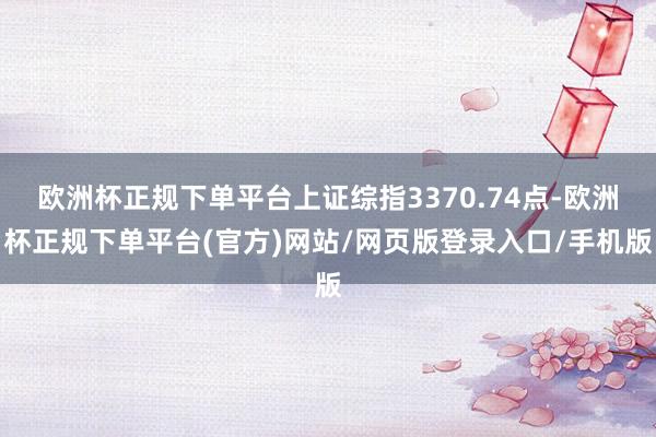 欧洲杯正规下单平台上证综指3370.74点-欧洲杯正规下单平台(官方)网站/网页版登录入口/手机版