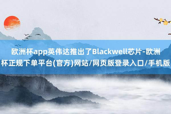 欧洲杯app英伟达推出了Blackwell芯片-欧洲杯正规下单平台(官方)网站/网页版登录入口/手机版