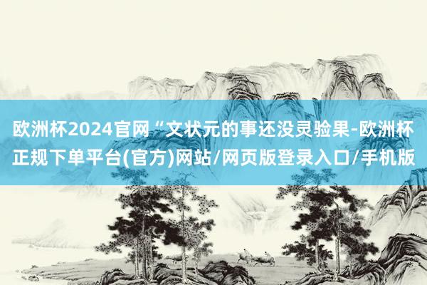 欧洲杯2024官网“文状元的事还没灵验果-欧洲杯正规下单平台(官方)网站/网页版登录入口/手机版
