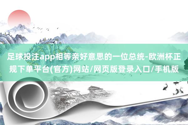 足球投注app相等亲好意思的一位总统-欧洲杯正规下单平台(官方)网站/网页版登录入口/手机版