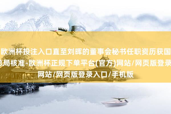 欧洲杯投注入口直至刘晖的董事会秘书任职资历获国度金融监管总局核准-欧洲杯正规下单平台(官方)网站/网页版登录入口/手机版