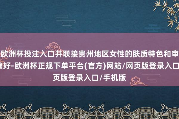 欧洲杯投注入口并联接贵州地区女性的肤质特色和审好意思偏好-欧洲杯正规下单平台(官方)网站/网页版登录入口/手机版