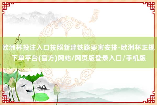 欧洲杯投注入口按照新建铁路要害安排-欧洲杯正规下单平台(官方)网站/网页版登录入口/手机版